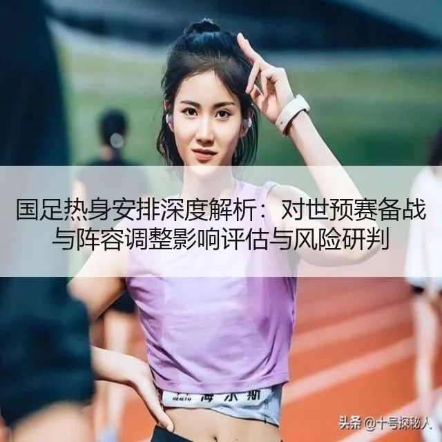 国足热身安排深度解析:对世预赛备战与阵容调整影响评估与风险研判