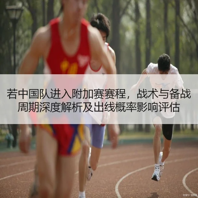 若中国队进入附加赛赛程，战术与备战周期深度解析及出线概率影响评估
