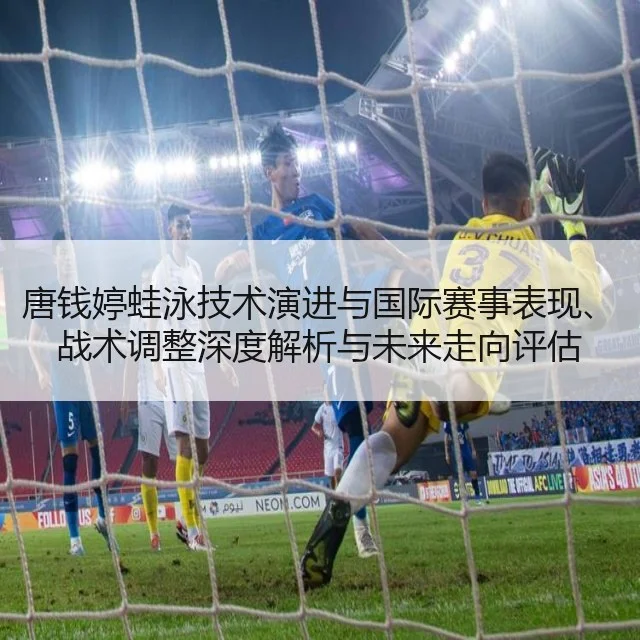 唐钱婷蛙泳技术演进与国际赛事表现、战术调整深度解析与未来走向评估